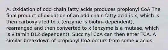 A. Oxidation of odd-chain fatty acids produces propionyl CoA The final product of oxidation of an odd chain fatty acid is x, which is then carboxylated to x (enzyme is biotin- dependent), rearranged and then converted to x (enzyme is a mutase, which is vitamin B12-dependent). Succinyl CoA can then enter TCA. A similar breakdown of propionyl CoA occurs from some x acids.