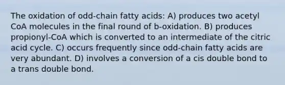 The oxidation of odd-chain fatty acids: A) produces two acetyl CoA molecules in the final round of b-oxidation. B) produces propionyl-CoA which is converted to an intermediate of the citric acid cycle. C) occurs frequently since odd-chain fatty acids are very abundant. D) involves a conversion of a cis double bond to a trans double bond.