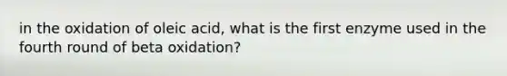 in the oxidation of oleic acid, what is the first enzyme used in the fourth round of beta oxidation?