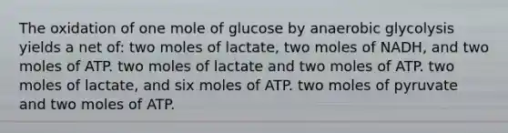 The oxidation of one mole of glucose by anaerobic glycolysis yields a net of: two moles of lactate, two moles of NADH, and two moles of ATP. two moles of lactate and two moles of ATP. two moles of lactate, and six moles of ATP. two moles of pyruvate and two moles of ATP.