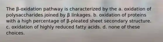 The β-oxidation pathway is characterized by the a. oxidation of polysaccharides joined by β linkages. b. oxidation of proteins with a high percentage of β-pleated sheet <a href='https://www.questionai.com/knowledge/kRddrCuqpV-secondary-structure' class='anchor-knowledge'>secondary structure</a>. c. oxidation of highly reduced fatty acids. d. none of these choices.