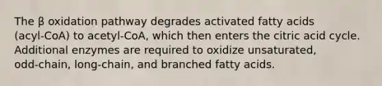 The β oxidation pathway degrades activated fatty acids (acyl‑CoA) to acetyl‑CoA, which then enters the citric acid cycle. Additional enzymes are required to oxidize unsaturated, odd‑chain, long‑chain, and branched fatty acids.