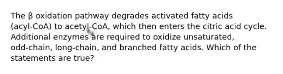 The β oxidation pathway degrades activated fatty acids (acyl‑CoA) to acetyl‑CoA, which then enters the citric acid cycle. Additional enzymes are required to oxidize unsaturated, odd‑chain, long‑chain, and branched fatty acids. Which of the statements are true?