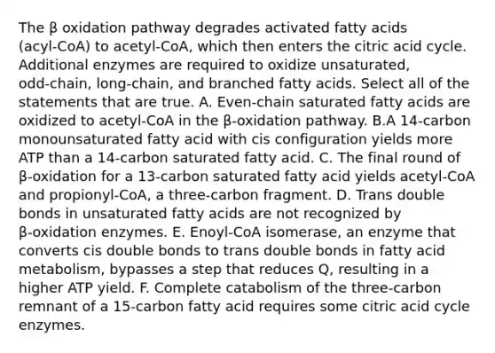 The β oxidation pathway degrades activated fatty acids (acyl‑CoA) to acetyl‑CoA, which then enters the citric acid cycle. Additional enzymes are required to oxidize unsaturated, odd‑chain, long‑chain, and branched fatty acids. Select all of the statements that are true. A. Even‑chain saturated fatty acids are oxidized to acetyl‑CoA in the β‑oxidation pathway. B.A 14‑carbon monounsaturated fatty acid with cis configuration yields more ATP than a 14‑carbon saturated fatty acid. C. The final round of β‑oxidation for a 13‑carbon saturated fatty acid yields acetyl‑CoA and propionyl‑CoA, a three‑carbon fragment. D. Trans double bonds in unsaturated fatty acids are not recognized by β‑oxidation enzymes. E. Enoyl‑CoA isomerase, an enzyme that converts cis double bonds to trans double bonds in fatty acid metabolism, bypasses a step that reduces Q, resulting in a higher ATP yield. F. Complete catabolism of the three‑carbon remnant of a 15‑carbon fatty acid requires some citric acid cycle enzymes.