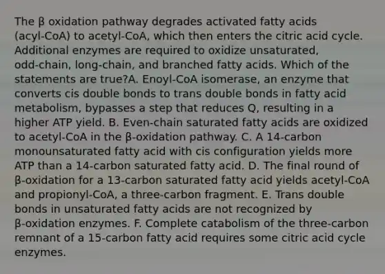 The β oxidation pathway degrades activated fatty acids (acyl‑CoA) to acetyl‑CoA, which then enters the citric acid cycle. Additional enzymes are required to oxidize unsaturated, odd‑chain, long‑chain, and branched fatty acids. Which of the statements are true?A. Enoyl‑CoA isomerase, an enzyme that converts cis double bonds to trans double bonds in fatty acid metabolism, bypasses a step that reduces Q, resulting in a higher ATP yield. B. Even‑chain saturated fatty acids are oxidized to acetyl‑CoA in the β‑oxidation pathway. C. A 14‑carbon monounsaturated fatty acid with cis configuration yields more ATP than a 14‑carbon saturated fatty acid. D. The final round of β‑oxidation for a 13‑carbon saturated fatty acid yields acetyl‑CoA and propionyl‑CoA, a three‑carbon fragment. E. Trans double bonds in unsaturated fatty acids are not recognized by β‑oxidation enzymes. F. Complete catabolism of the three‑carbon remnant of a 15‑carbon fatty acid requires some citric acid cycle enzymes.