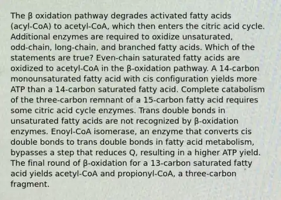 The β oxidation pathway degrades activated fatty acids (acyl‑CoA) to acetyl‑CoA, which then enters the citric acid cycle. Additional enzymes are required to oxidize unsaturated, odd‑chain, long‑chain, and branched fatty acids. Which of the statements are true? Even‑chain saturated fatty acids are oxidized to acetyl‑CoA in the β‑oxidation pathway. A 14‑carbon monounsaturated fatty acid with cis configuration yields more ATP than a 14‑carbon saturated fatty acid. Complete catabolism of the three‑carbon remnant of a 15‑carbon fatty acid requires some citric acid cycle enzymes. Trans double bonds in unsaturated fatty acids are not recognized by β‑oxidation enzymes. Enoyl‑CoA isomerase, an enzyme that converts cis double bonds to trans double bonds in fatty acid metabolism, bypasses a step that reduces Q, resulting in a higher ATP yield. The final round of β‑oxidation for a 13‑carbon saturated fatty acid yields acetyl‑CoA and propionyl‑CoA, a three‑carbon fragment.