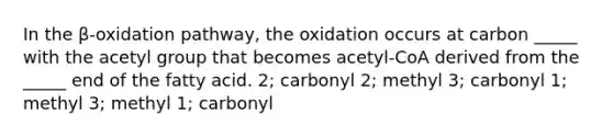 In the β-oxidation pathway, the oxidation occurs at carbon _____ with the acetyl group that becomes acetyl-CoA derived from the _____ end of the fatty acid. 2; carbonyl 2; methyl 3; carbonyl 1; methyl 3; methyl 1; carbonyl