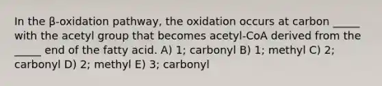 In the β-oxidation pathway, the oxidation occurs at carbon _____ with the acetyl group that becomes acetyl-CoA derived from the _____ end of the fatty acid. A) 1; carbonyl B) 1; methyl C) 2; carbonyl D) 2; methyl E) 3; carbonyl