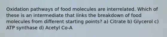 Oxidation pathways of food molecules are interrelated. Which of these is an intermediate that links the breakdown of food molecules from different starting points? a) Citrate b) Glycerol c) ATP synthase d) Acetyl Co-A