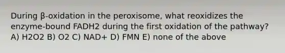 During β-oxidation in the peroxisome, what reoxidizes the enzyme-bound FADH2 during the first oxidation of the pathway? A) H2O2 B) O2 C) NAD+ D) FMN E) none of the above