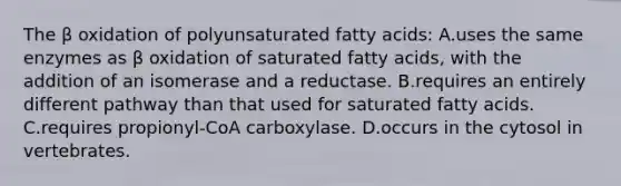 The β oxidation of polyunsaturated fatty acids: A.uses the same enzymes as β oxidation of saturated fatty acids, with the addition of an isomerase and a reductase. B.requires an entirely different pathway than that used for saturated fatty acids. C.requires propionyl-CoA carboxylase. D.occurs in the cytosol in vertebrates.