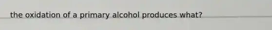 the oxidation of a primary alcohol produces what?