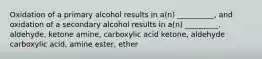 Oxidation of a primary alcohol results in a(n) __________, and oxidation of a secondary alcohol results in a(n) _________. aldehyde, ketone amine, carboxylic acid ketone, aldehyde carboxylic acid, amine ester, ether