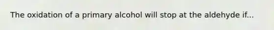 The oxidation of a primary alcohol will stop at the aldehyde if...