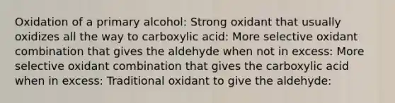 Oxidation of a primary alcohol: Strong oxidant that usually oxidizes all the way to carboxylic acid: More selective oxidant combination that gives the aldehyde when not in excess: More selective oxidant combination that gives the carboxylic acid when in excess: Traditional oxidant to give the aldehyde: