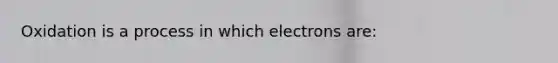 Oxidation is a process in which electrons are: