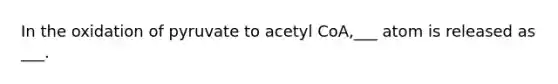 In the oxidation of pyruvate to acetyl CoA,___ atom is released as ___.