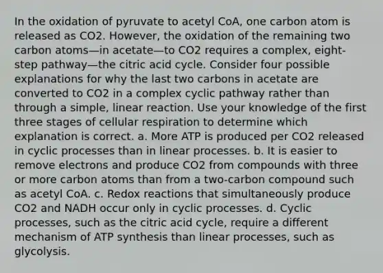 In the oxidation of pyruvate to acetyl CoA, one carbon atom is released as CO2. However, the oxidation of the remaining two carbon atoms—in acetate—to CO2 requires a complex, eight-step pathway—the citric acid cycle. Consider four possible explanations for why the last two carbons in acetate are converted to CO2 in a complex cyclic pathway rather than through a simple, linear reaction. Use your knowledge of the first three stages of cellular respiration to determine which explanation is correct. a. More ATP is produced per CO2 released in cyclic processes than in linear processes. b. It is easier to remove electrons and produce CO2 from compounds with three or more carbon atoms than from a two-carbon compound such as acetyl CoA. c. Redox reactions that simultaneously produce CO2 and NADH occur only in cyclic processes. d. Cyclic processes, such as the citric acid cycle, require a different mechanism of ATP synthesis than linear processes, such as glycolysis.