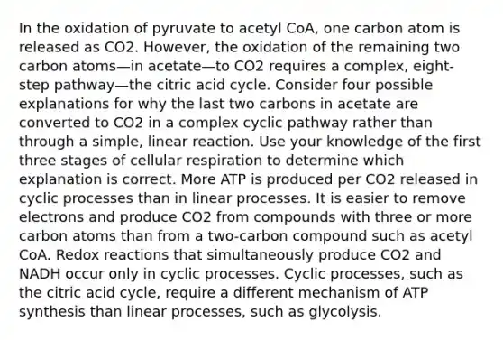 In the oxidation of pyruvate to acetyl CoA, one carbon atom is released as CO2. However, the oxidation of the remaining two carbon atoms—in acetate—to CO2 requires a complex, eight-step pathway—the citric acid cycle. Consider four possible explanations for why the last two carbons in acetate are converted to CO2 in a complex cyclic pathway rather than through a simple, linear reaction. Use your knowledge of the first three stages of <a href='https://www.questionai.com/knowledge/k1IqNYBAJw-cellular-respiration' class='anchor-knowledge'>cellular respiration</a> to determine which explanation is correct. More ATP is produced per CO2 released in cyclic processes than in linear processes. It is easier to remove electrons and produce CO2 from compounds with three or more carbon atoms than from a two-carbon compound such as acetyl CoA. Redox reactions that simultaneously produce CO2 and NADH occur only in cyclic processes. Cyclic processes, such as the citric acid cycle, require a different mechanism of <a href='https://www.questionai.com/knowledge/kx3XpCJrFz-atp-synthesis' class='anchor-knowledge'>atp synthesis</a> than linear processes, such as glycolysis.