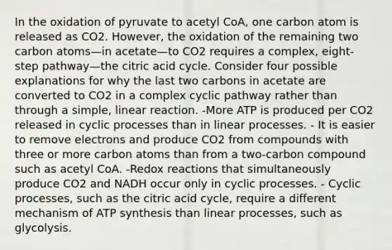 In the oxidation of pyruvate to acetyl CoA, one carbon atom is released as CO2. However, the oxidation of the remaining two carbon atoms—in acetate—to CO2 requires a complex, eight-step pathway—the citric acid cycle. Consider four possible explanations for why the last two carbons in acetate are converted to CO2 in a complex cyclic pathway rather than through a simple, linear reaction. -More ATP is produced per CO2 released in cyclic processes than in linear processes. - It is easier to remove electrons and produce CO2 from compounds with three or more carbon atoms than from a two-carbon compound such as acetyl CoA. -Redox reactions that simultaneously produce CO2 and NADH occur only in cyclic processes. - Cyclic processes, such as the citric acid cycle, require a different mechanism of <a href='https://www.questionai.com/knowledge/kx3XpCJrFz-atp-synthesis' class='anchor-knowledge'>atp synthesis</a> than linear processes, such as glycolysis.