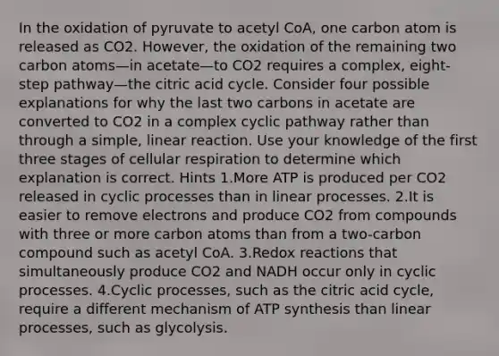 In the oxidation of pyruvate to acetyl CoA, one carbon atom is released as CO2. However, the oxidation of the remaining two carbon atoms—in acetate—to CO2 requires a complex, eight-step pathway—the citric acid cycle. Consider four possible explanations for why the last two carbons in acetate are converted to CO2 in a complex cyclic pathway rather than through a simple, linear reaction. Use your knowledge of the first three stages of cellular respiration to determine which explanation is correct. Hints 1.More ATP is produced per CO2 released in cyclic processes than in linear processes. 2.It is easier to remove electrons and produce CO2 from compounds with three or more carbon atoms than from a two-carbon compound such as acetyl CoA. 3.Redox reactions that simultaneously produce CO2 and NADH occur only in cyclic processes. 4.Cyclic processes, such as the citric acid cycle, require a different mechanism of ATP synthesis than linear processes, such as glycolysis.