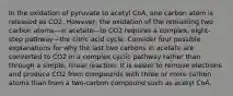 In the oxidation of pyruvate to acetyl CoA, one carbon atom is released as CO2. However, the oxidation of the remaining two carbon atoms—in acetate—to CO2 requires a complex, eight-step pathway—the citric acid cycle. Consider four possible explanations for why the last two carbons in acetate are converted to CO2 in a complex cyclic pathway rather than through a simple, linear reaction. It is easier to remove electrons and produce CO2 from compounds with three or more carbon atoms than from a two-carbon compound such as acetyl CoA.