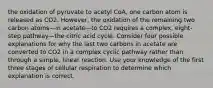 the oxidation of pyruvate to acetyl CoA, one carbon atom is released as CO2. However, the oxidation of the remaining two carbon atoms—in acetate—to CO2 requires a complex, eight-step pathway—the citric acid cycle. Consider four possible explanations for why the last two carbons in acetate are converted to CO2 in a complex cyclic pathway rather than through a simple, linear reaction. Use your knowledge of the first three stages of cellular respiration to determine which explanation is correct.