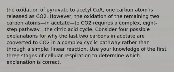 the oxidation of pyruvate to acetyl CoA, one carbon atom is released as CO2. However, the oxidation of the remaining two carbon atoms—in acetate—to CO2 requires a complex, eight-step pathway—the citric acid cycle. Consider four possible explanations for why the last two carbons in acetate are converted to CO2 in a complex cyclic pathway rather than through a simple, linear reaction. Use your knowledge of the first three stages of cellular respiration to determine which explanation is correct.