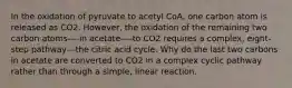 In the oxidation of pyruvate to acetyl CoA, one carbon atom is released as CO2. However, the oxidation of the remaining two carbon atoms----in acetate----to CO2 requires a complex, eight-step pathway---the citric acid cycle. Why do the last two carbons in acetate are converted to CO2 in a complex cyclic pathway rather than through a simple, linear reaction.