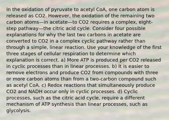 In the oxidation of pyruvate to acetyl CoA, one carbon atom is released as CO2. However, the oxidation of the remaining two carbon atoms—in acetate—to CO2 requires a complex, eight-step pathway—the citric acid cycle. Consider four possible explanations for why the last two carbons in acetate are converted to CO2 in a complex cyclic pathway rather than through a simple, linear reaction. Use your knowledge of the first three stages of cellular respiration to determine which explanation is correct. a) More ATP is produced per CO2 released in cyclic processes than in linear processes. b) It is easier to remove electrons and produce CO2 from compounds with three or more carbon atoms than from a two-carbon compound such as acetyl CoA. c) Redox reactions that simultaneously produce CO2 and NADH occur only in cyclic processes. d) Cyclic processes, such as the citric acid cycle, require a different mechanism of ATP synthesis than linear processes, such as glycolysis.