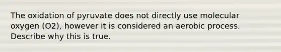 The oxidation of pyruvate does not directly use molecular oxygen (O2), however it is considered an aerobic process. Describe why this is true.