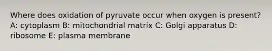 Where does oxidation of pyruvate occur when oxygen is present? A: cytoplasm B: mitochondrial matrix C: Golgi apparatus D: ribosome E: plasma membrane