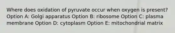 Where does oxidation of pyruvate occur when oxygen is present? Option A: Golgi apparatus Option B: ribosome Option C: plasma membrane Option D: cytoplasm Option E: mitochondrial matrix