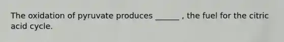 The oxidation of pyruvate produces ______ , the fuel for the citric acid cycle.