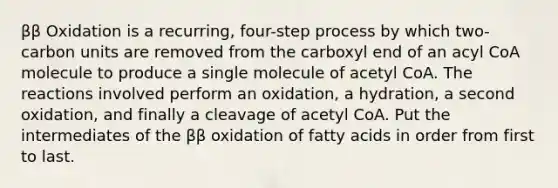 ββ Oxidation is a recurring, four-step process by which two-carbon units are removed from the carboxyl end of an acyl CoA molecule to produce a single molecule of acetyl CoA. The reactions involved perform an oxidation, a hydration, a second oxidation, and finally a cleavage of acetyl CoA. Put the intermediates of the ββ oxidation of fatty acids in order from first to last.