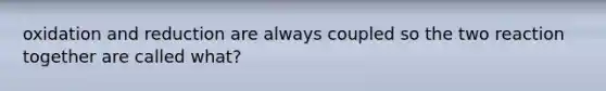 oxidation and reduction are always coupled so the two reaction together are called what?