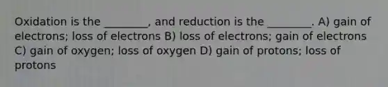 Oxidation is the ________, and reduction is the ________. A) gain of electrons; loss of electrons B) loss of electrons; gain of electrons C) gain of oxygen; loss of oxygen D) gain of protons; loss of protons