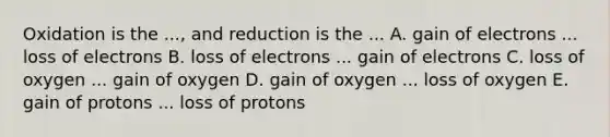 Oxidation is the ..., and reduction is the ... A. gain of electrons ... loss of electrons B. loss of electrons ... gain of electrons C. loss of oxygen ... gain of oxygen D. gain of oxygen ... loss of oxygen E. gain of protons ... loss of protons