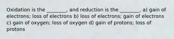 Oxidation is the ________, and reduction is the ________. a) gain of electrons; loss of electrons b) loss of electrons; gain of electrons c) gain of oxygen; loss of oxygen d) gain of protons; loss of protons