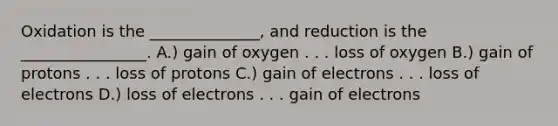 Oxidation is the ______________, and reduction is the ________________. A.) gain of oxygen . . . loss of oxygen B.) gain of protons . . . loss of protons C.) gain of electrons . . . loss of electrons D.) loss of electrons . . . gain of electrons