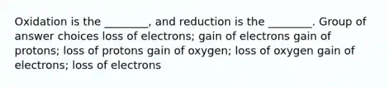 Oxidation is the ________, and reduction is the ________. Group of answer choices loss of electrons; gain of electrons gain of protons; loss of protons gain of oxygen; loss of oxygen gain of electrons; loss of electrons