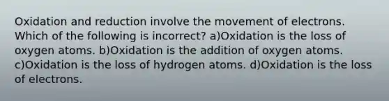 Oxidation and reduction involve the movement of electrons. Which of the following is incorrect? a)Oxidation is the loss of oxygen atoms. b)Oxidation is the addition of oxygen atoms. c)Oxidation is the loss of hydrogen atoms. d)Oxidation is the loss of electrons.