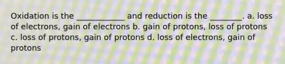 Oxidation is the ____________ and reduction is the ________. a. loss of electrons, gain of electrons b. gain of protons, loss of protons c. loss of protons, gain of protons d. loss of electrons, gain of protons