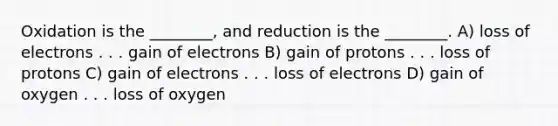 Oxidation is the ________, and reduction is the ________. A) loss of electrons . . . gain of electrons B) gain of protons . . . loss of protons C) gain of electrons . . . loss of electrons D) gain of oxygen . . . loss of oxygen