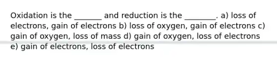 Oxidation is the _______ and reduction is the ________. a) loss of electrons, gain of electrons b) loss of oxygen, gain of electrons c) gain of oxygen, loss of mass d) gain of oxygen, loss of electrons e) gain of electrons, loss of electrons