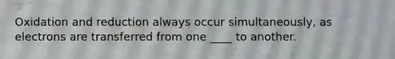 Oxidation and reduction always occur simultaneously, as electrons are transferred from one ____ to another.