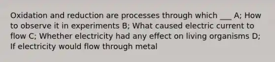 Oxidation and reduction are processes through which ___ A; How to observe it in experiments B; What caused electric current to flow C; Whether electricity had any effect on living organisms D; If electricity would flow through metal