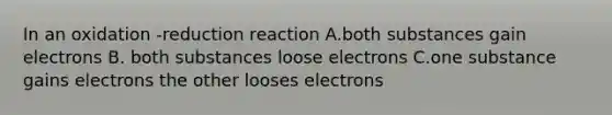 In an oxidation -reduction reaction A.both substances gain electrons B. both substances loose electrons C.one substance gains electrons the other looses electrons