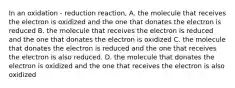 In an oxidation - reduction reaction, A. the molecule that receives the electron is oxidized and the one that donates the electron is reduced B. the molecule that receives the electron is reduced and the one that donates the electron is oxidized C. the molecule that donates the electron is reduced and the one that receives the electron is also reduced. D. the molecule that donates the electron is oxidized and the one that receives the electron is also oxidized