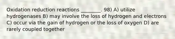 Oxidation reduction reactions ________. 98) A) utilize hydrogenases B) may involve the loss of hydrogen and electrons C) occur via the gain of hydrogen or the loss of oxygen D) are rarely coupled together